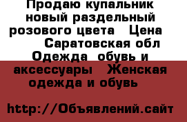 Продаю,купальник новый,раздельный розового цвета › Цена ­ 500 - Саратовская обл. Одежда, обувь и аксессуары » Женская одежда и обувь   